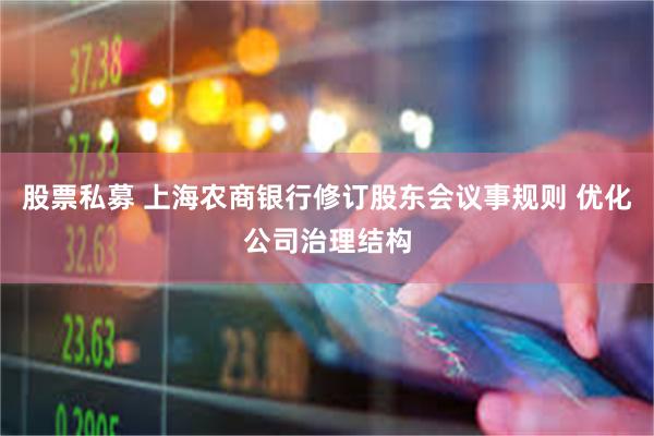 股票私募 上海农商银行修订股东会议事规则 优化公司治理结构