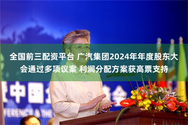 全国前三配资平台 广汽集团2024年年度股东大会通过多项议案 利润分配方案获高票支持
