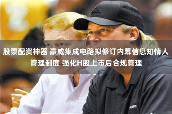 股票配资神器 豪威集成电路拟修订内幕信息知情人管理制度 强化H股上市后合规管理