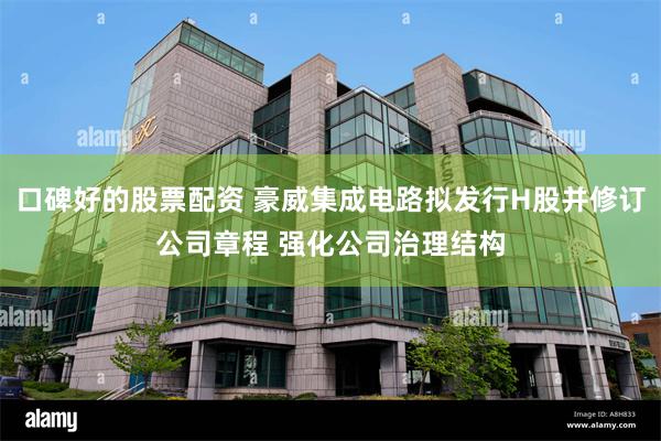 口碑好的股票配资 豪威集成电路拟发行H股并修订公司章程 强化公司治理结构