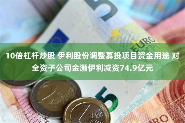 10倍杠杆炒股 伊利股份调整募投项目资金用途 对全资子公司金灏伊利减资74.9亿元