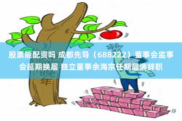 股票能配资吗 成都先导（688222）董事会监事会延期换届 独立董事余海宗任期届满辞职