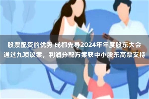 股票配资的优势 成都先导2024年年度股东大会通过九项议案，利润分配方案获中小股东高票支持
