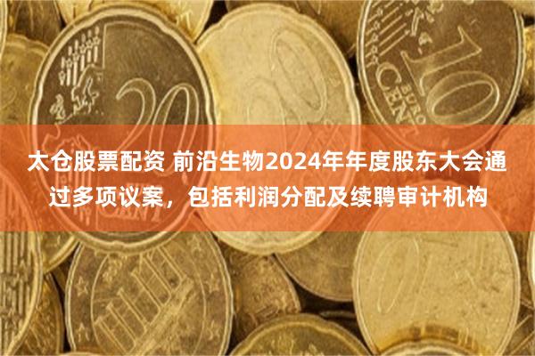 太仓股票配资 前沿生物2024年年度股东大会通过多项议案，包括利润分配及续聘审计机构