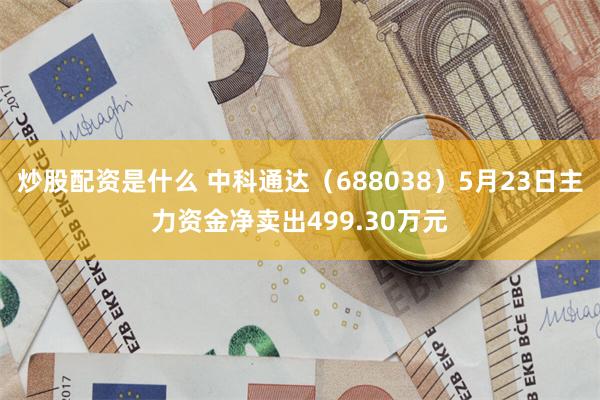 炒股配资是什么 中科通达（688038）5月23日主力资金净卖出499.30万元
