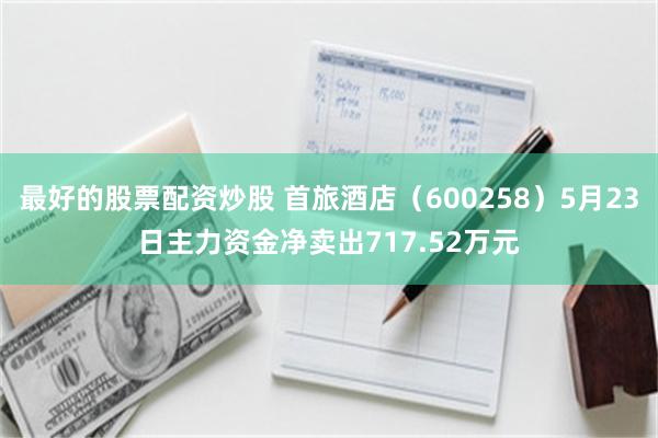 最好的股票配资炒股 首旅酒店（600258）5月23日主力资金净卖出717.52万元