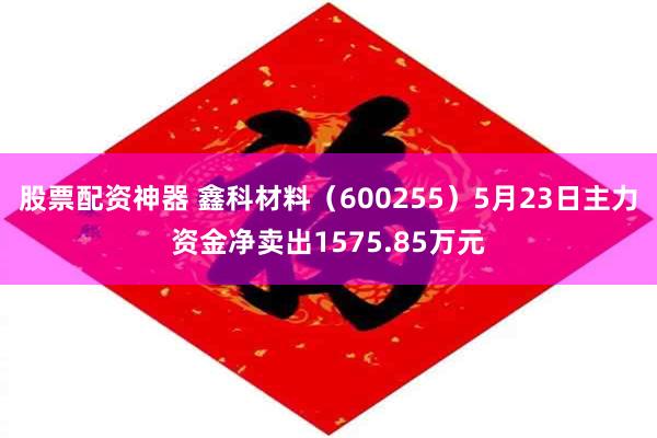 股票配资神器 鑫科材料（600255）5月23日主力资金净卖出1575.85万元