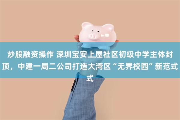 炒股融资操作 深圳宝安上屋社区初级中学主体封顶，中建一局二公司打造大湾区“无界校园”新范式
