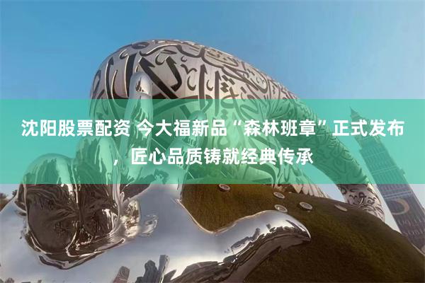 沈阳股票配资 今大福新品“森林班章”正式发布，匠心品质铸就经典传承