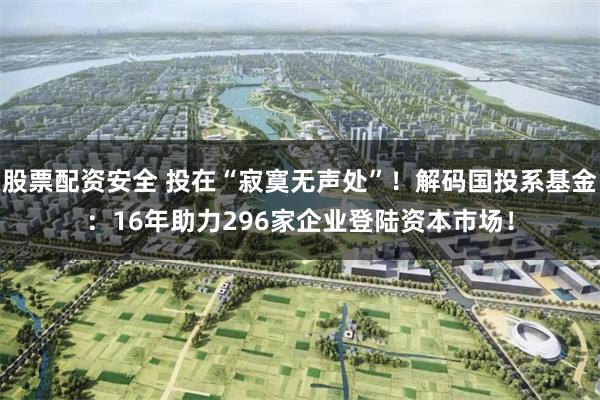 股票配资安全 投在“寂寞无声处”！解码国投系基金：16年助力296家企业登陆资本市场！