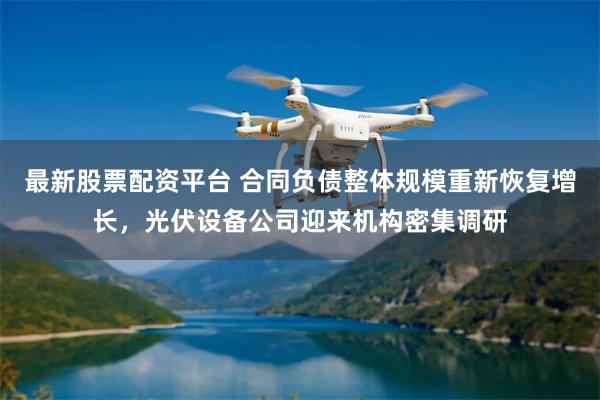 最新股票配资平台 合同负债整体规模重新恢复增长，光伏设备公司迎来机构密集调研