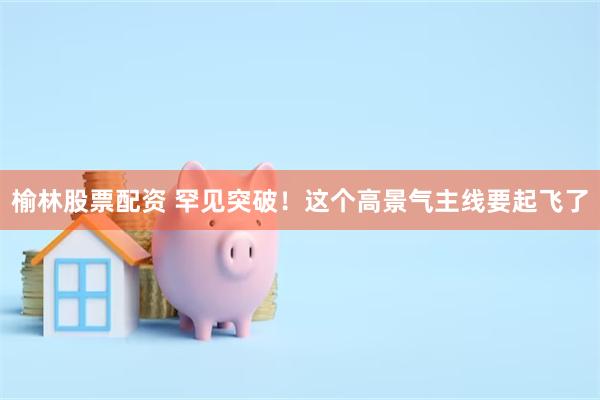 榆林股票配资 罕见突破！这个高景气主线要起飞了