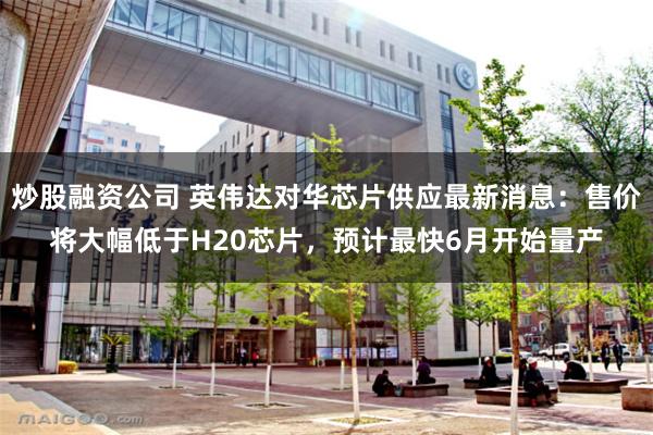 炒股融资公司 英伟达对华芯片供应最新消息：售价将大幅低于H20芯片，预计最快6月开始量产