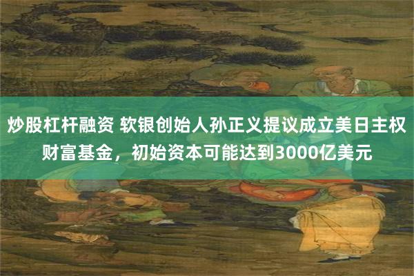 炒股杠杆融资 软银创始人孙正义提议成立美日主权财富基金，初始资本可能达到3000亿美元