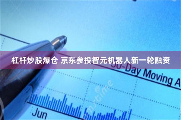 杠杆炒股爆仓 京东参投智元机器人新一轮融资