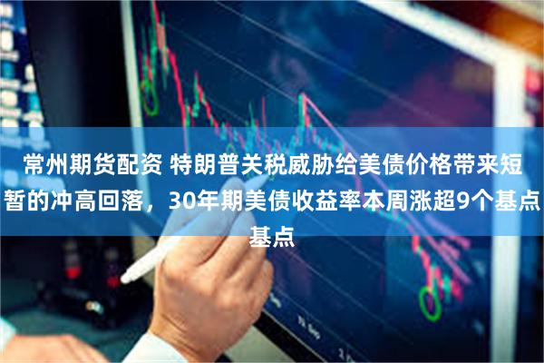常州期货配资 特朗普关税威胁给美债价格带来短暂的冲高回落，30年期美债收益率本周涨超9个基点