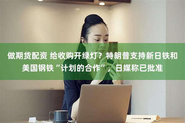 做期货配资 给收购开绿灯？特朗普支持新日铁和美国钢铁“计划的合作”，日媒称已批准