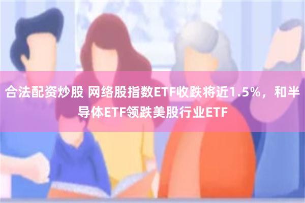 合法配资炒股 网络股指数ETF收跌将近1.5%，和半导体ETF领跌美股行业ETF