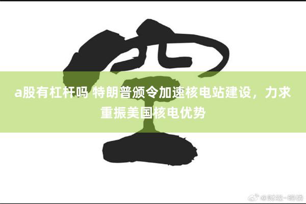 a股有杠杆吗 特朗普颁令加速核电站建设，力求重振美国核电优势