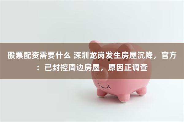 股票配资需要什么 深圳龙岗发生房屋沉降，官方：已封控周边房屋，原因正调查