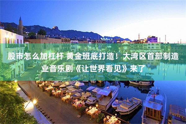 股市怎么加杠杆 黄金班底打造！大湾区首部制造业音乐剧《让世界看见》来了
