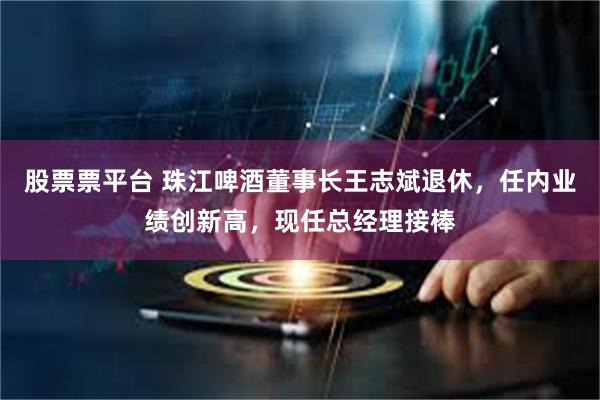 股票票平台 珠江啤酒董事长王志斌退休，任内业绩创新高，现任总经理接棒