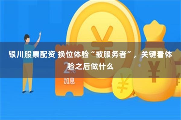银川股票配资 换位体验“被服务者”，关键看体验之后做什么