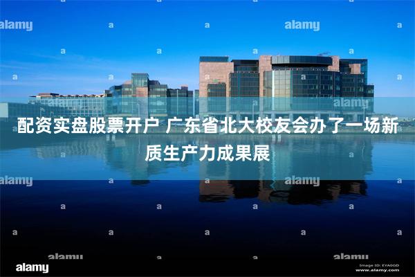 配资实盘股票开户 广东省北大校友会办了一场新质生产力成果展