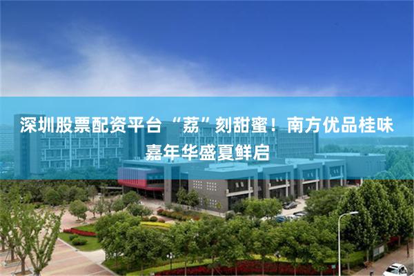 深圳股票配资平台 “荔”刻甜蜜！南方优品桂味嘉年华盛夏鲜启