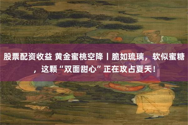 股票配资收益 黄金蜜桃空降丨脆如琉璃，软似蜜糖，这颗“双面甜心”正在攻占夏天！