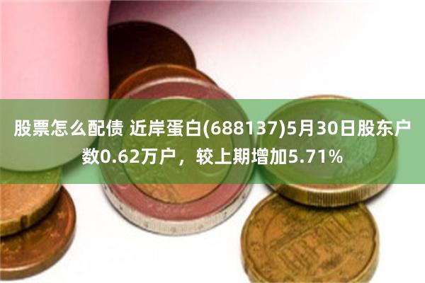 股票怎么配债 近岸蛋白(688137)5月30日股东户数0.62万户，较上期增加5.71%