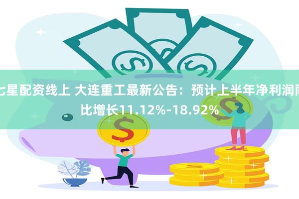 七星配资线上 大连重工最新公告：预计上半年净利润同比增长11.12%-18.92%