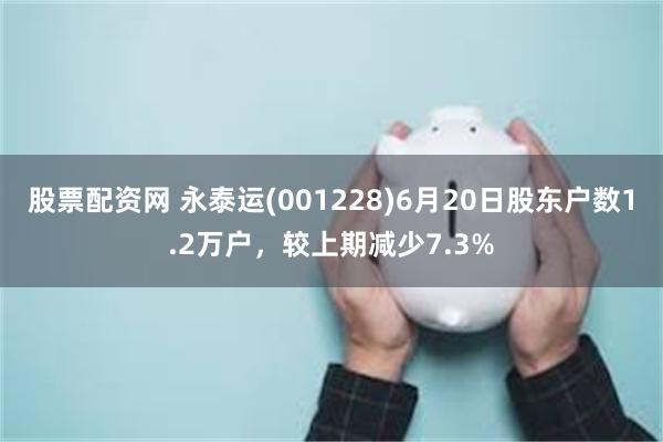 股票配资网 永泰运(001228)6月20日股东户数1.2万户，较上期减少7.3%