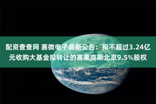 配资查查网 赛微电子最新公告：拟不超过3.24亿元收购大基金拟转让的赛莱克斯北京9.5%股权