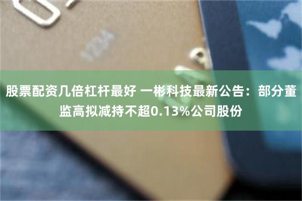 股票配资几倍杠杆最好 一彬科技最新公告：部分董监高拟减持不超0.13%公司股份
