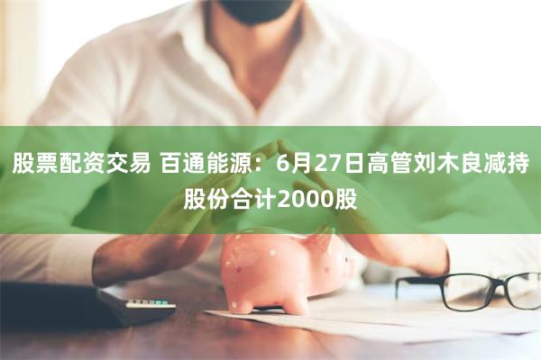 股票配资交易 百通能源：6月27日高管刘木良减持股份合计2000股