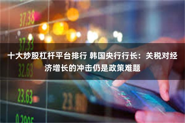 十大炒股杠杆平台排行 韩国央行行长：关税对经济增长的冲击仍是政策难题