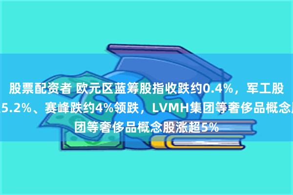 股票配资者 欧元区蓝筹股指收跌约0.4%，军工股RHM跌超5.2%、赛峰跌约4%领跌，LVMH集团等奢侈品概念股涨超5%