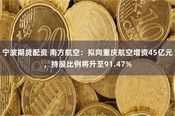 宁波期货配资 南方航空：拟向重庆航空增资45亿元，持股比例将升至91.47%