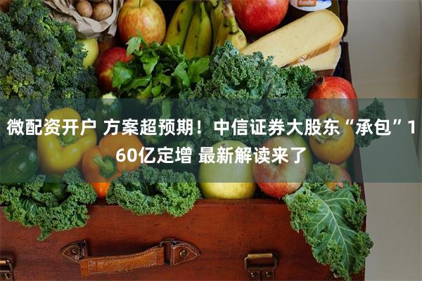 微配资开户 方案超预期！中信证券大股东“承包”160亿定增 最新解读来了