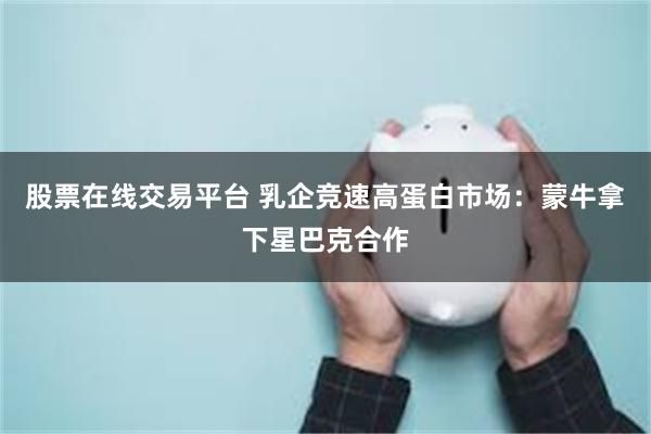 股票在线交易平台 乳企竞速高蛋白市场：蒙牛拿下星巴克合作
