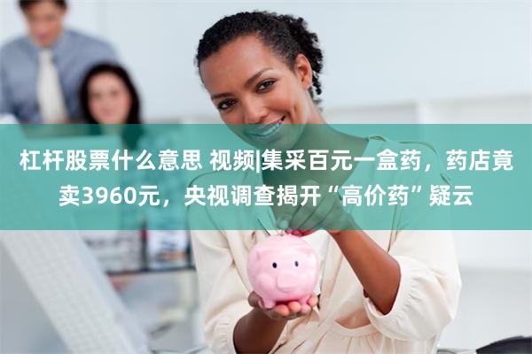 杠杆股票什么意思 视频|集采百元一盒药，药店竟卖3960元，央视调查揭开“高价药”疑云