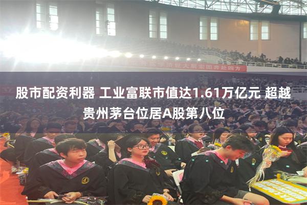 股市配资利器 工业富联市值达1.61万亿元 超越贵州茅台位居A股第八位