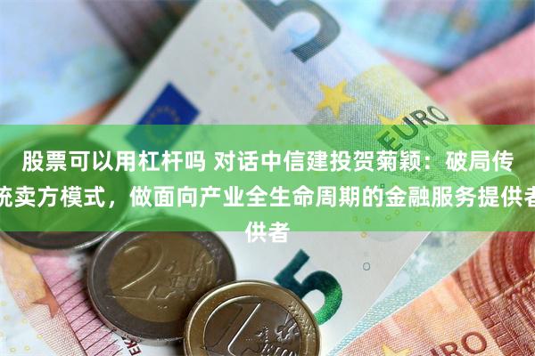 股票可以用杠杆吗 对话中信建投贺菊颖：破局传统卖方模式，做面向产业全生命周期的金融服务提供者