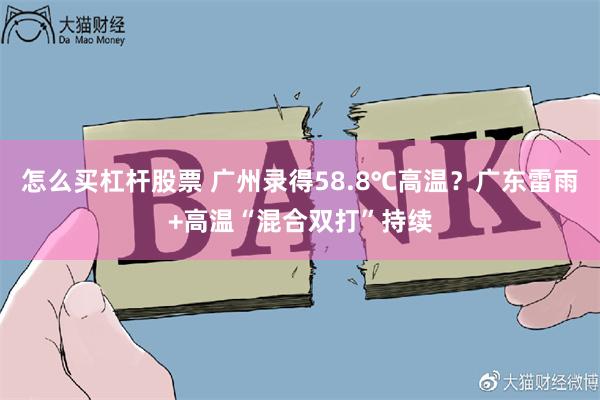 怎么买杠杆股票 广州录得58.8℃高温？广东雷雨+高温“混合双打”持续