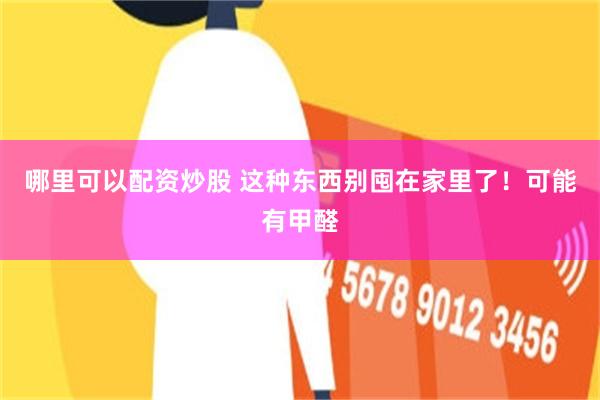 哪里可以配资炒股 这种东西别囤在家里了！可能有甲醛