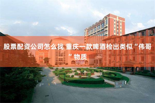 股票配资公司怎么找 重庆一款啤酒检出类似“伟哥”物质