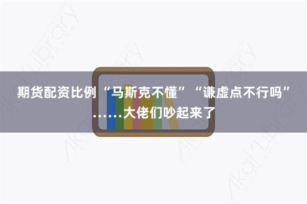 期货配资比例 “马斯克不懂” “谦虚点不行吗”……大佬们吵起来了