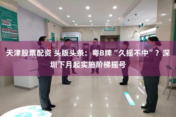 天津股票配资 头版头条：粤B牌“久摇不中”？深圳下月起实施阶梯摇号