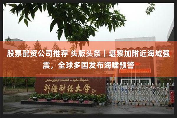 股票配资公司推荐 头版头条｜堪察加附近海域强震，全球多国发布海啸预警